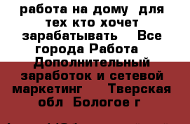 работа на дому  для тех кто хочет зарабатывать. - Все города Работа » Дополнительный заработок и сетевой маркетинг   . Тверская обл.,Бологое г.